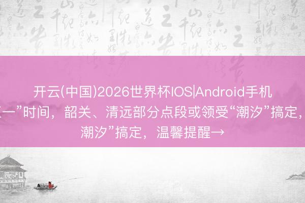 开云(中国)2026世界杯IOS|Android手机app下载 “五一”时间,韶关、清远部分点段或领受“潮汐”搞定,温馨提醒→