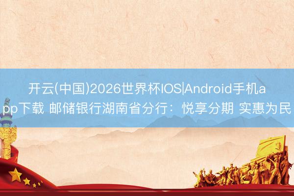 开云(中国)2026世界杯IOS|Android手机app下载 邮储银行湖南省分行：悦享分期 实惠为民