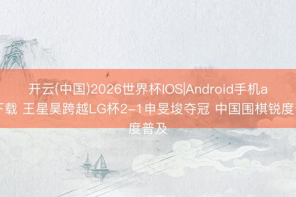 开云(中国)2026世界杯IOS|Android手机app下载 王星昊跨越LG杯2-1申旻埈夺冠 中国围棋锐度普及